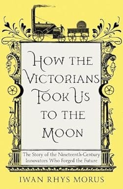 How The Victorians Took Us To The Moon The Story Of The Nineteenth-century Innovators Who Forged The Future