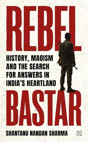 Rebel Bastar History, Maoism And The Search For Answers In Indias Heartland
